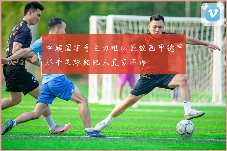 中超国字号主力难以匹敌西甲德甲水平足球经纪人直言不讳