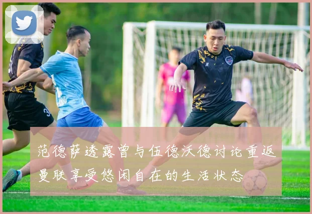 范德萨透露曾与伍德沃德讨论重返曼联享受悠闲自在的生活状态